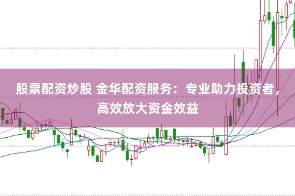 股票配资炒股 金华配资服务：专业助力投资者，高效放大资金效益