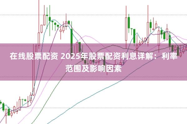 在线股票配资 2025年股票配资利息详解：利率范围及影响因素