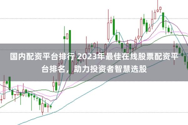 国内配资平台排行 2023年最佳在线股票配资平台排名，助力投资者智慧选股