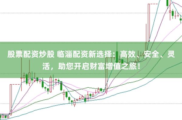 股票配资炒股 临淄配资新选择：高效、安全、灵活，助您开启财富增值之旅！