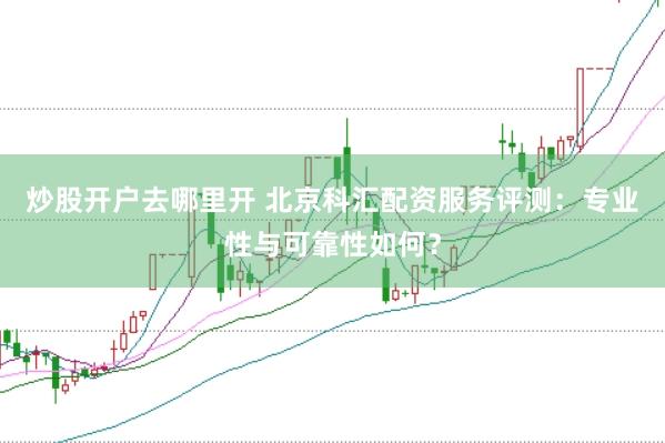 炒股开户去哪里开 北京科汇配资服务评测：专业性与可靠性如何？
