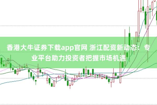 香港大牛证券下载app官网 浙江配资新动态：专业平台助力投资者把握市场机遇