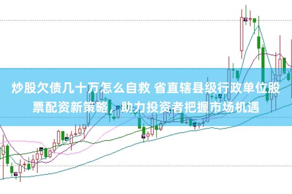 炒股欠债几十万怎么自救 省直辖县级行政单位股票配资新策略，助力投资者把握市场机遇