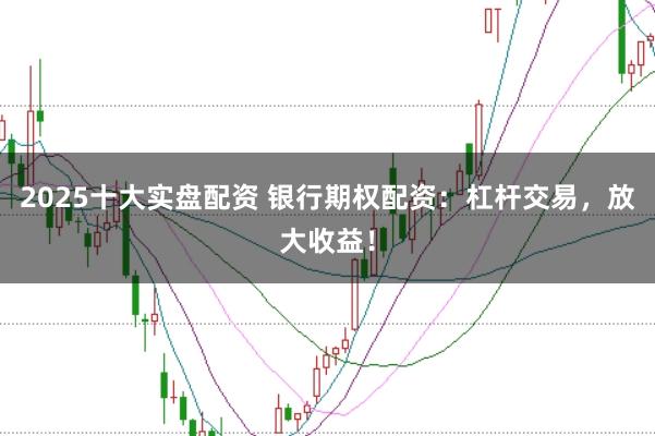 2025十大实盘配资 银行期权配资：杠杆交易，放大收益！