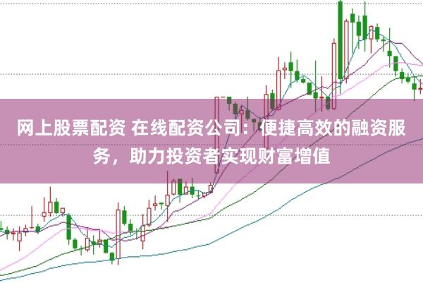 网上股票配资 在线配资公司：便捷高效的融资服务，助力投资者实现财富增值