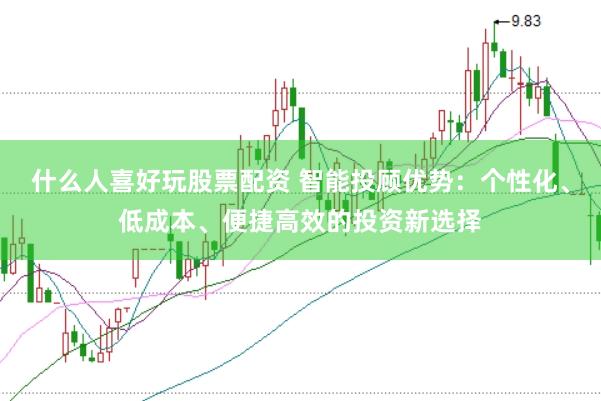 什么人喜好玩股票配资 智能投顾优势：个性化、低成本、便捷高效的投资新选择