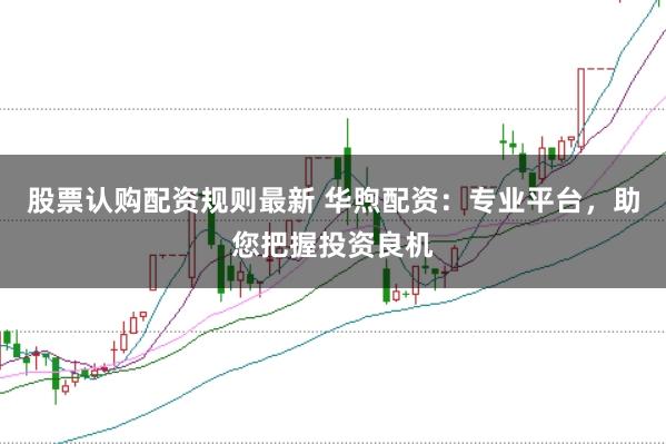 股票认购配资规则最新 华煦配资：专业平台，助您把握投资良机