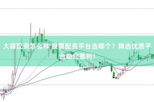 大蒜配资怎么样 股票配资平台选哪个？精选优质平台助您盈利！