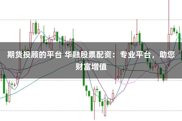 期货投顾的平台 华融股票配资：专业平台，助您财富增值