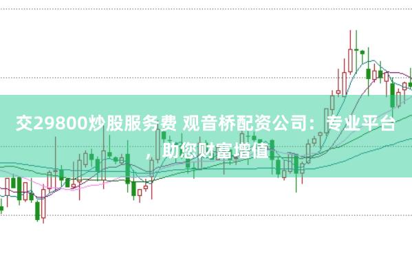 交29800炒股服务费 观音桥配资公司：专业平台，助您财富增值