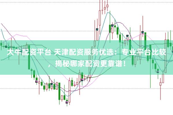 大牛配资平台 天津配资服务优选：专业平台比较，揭秘哪家配资更靠谱！