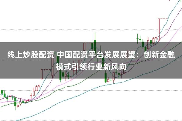 线上炒股配资 中国配资平台发展展望：创新金融模式引领行业新风向