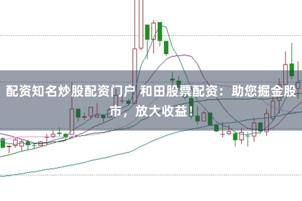 配资知名炒股配资门户 和田股票配资:助您掘金股市,放大收益!