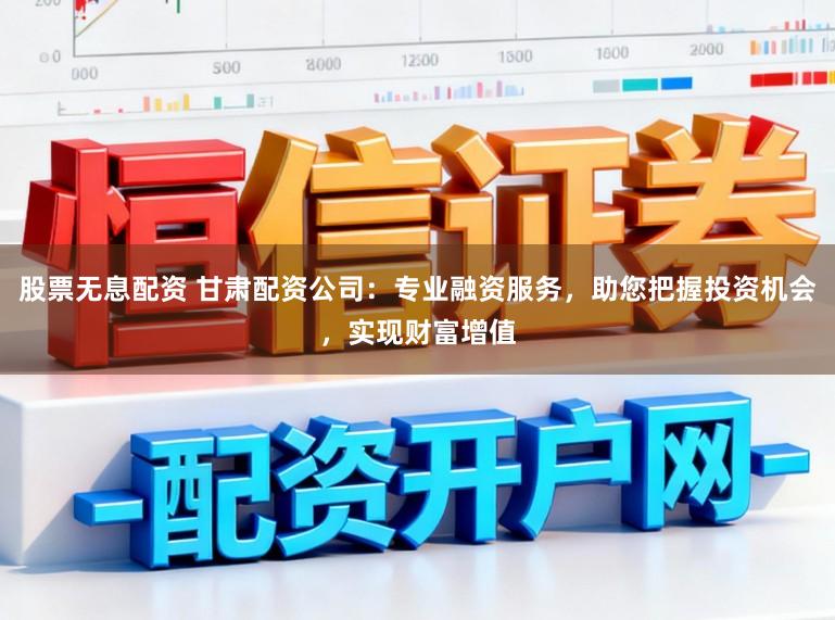 股票无息配资 甘肃配资公司：专业融资服务，助您把握投资机会，实现财富增值