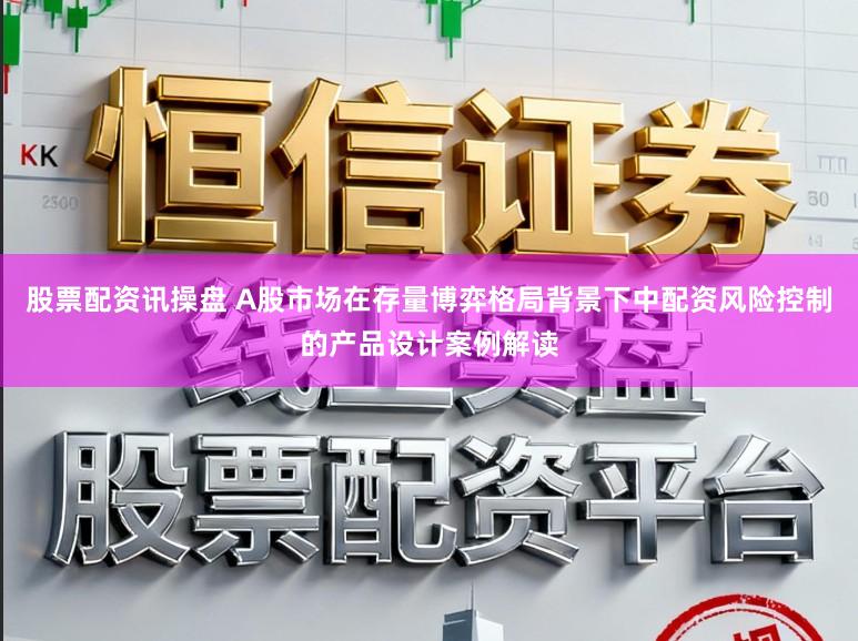 股票配资讯操盘 A股市场在存量博弈格局背景下中配资风险控制的产品设计案例解读