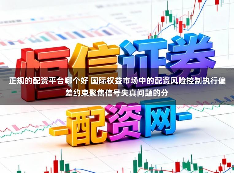 正规的配资平台哪个好 国际权益市场中的配资风险控制执行偏差约束聚焦信号失真问题的分