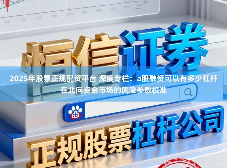 2025年股票正规配资平台 深度专栏：a股融资可以有多少杠杆在北向资金市场的风险参数校准