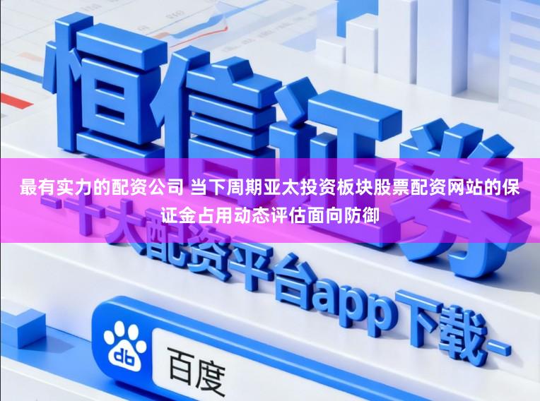 最有实力的配资公司 当下周期亚太投资板块股票配资网站的保证金占用动态评估面向防御