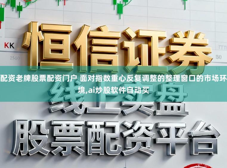 配资老牌股票配资门户 面对指数重心反复调整的整理窗口的市场环境，ai炒股软件自动买