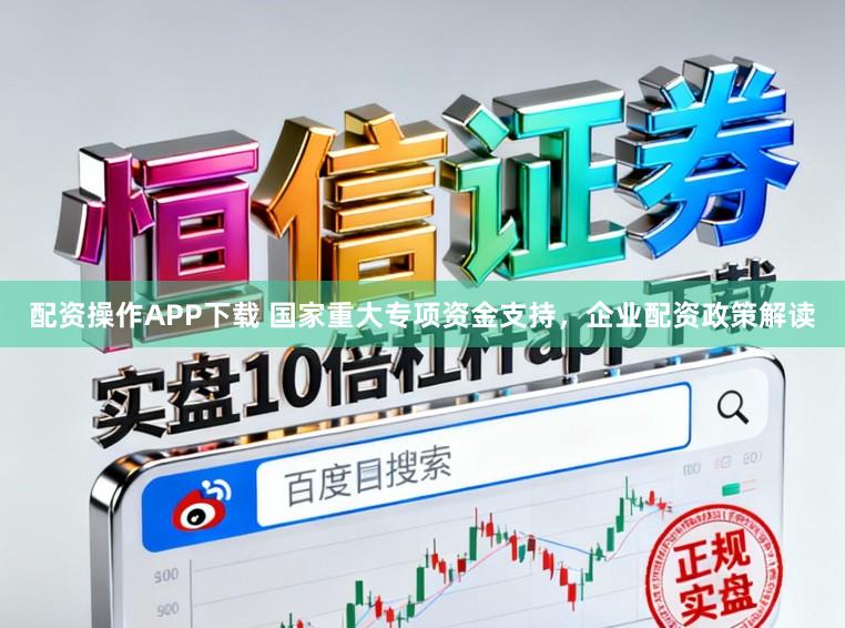 配资操作APP下载 国家重大专项资金支持，企业配资政策解读