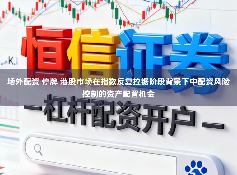 场外配资 停牌 港股市场在指数反复拉锯阶段背景下中配资风险控制的资产配置机会