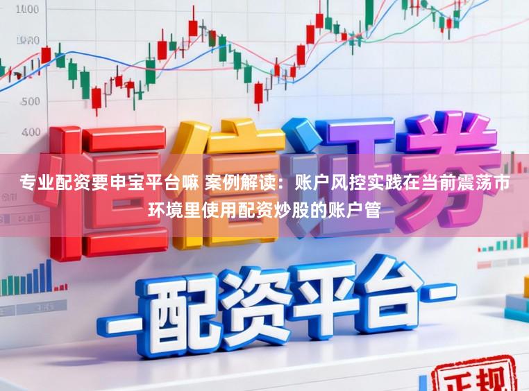 专业配资要申宝平台嘛 案例解读：账户风控实践在当前震荡市环境里使用配资炒股的账户管