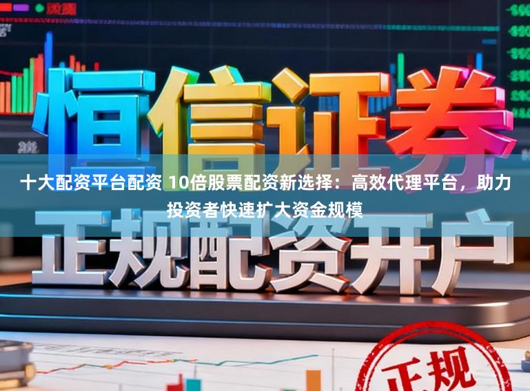十大配资平台配资 10倍股票配资新选择：高效代理平台，助力投资者快速扩大资金规模