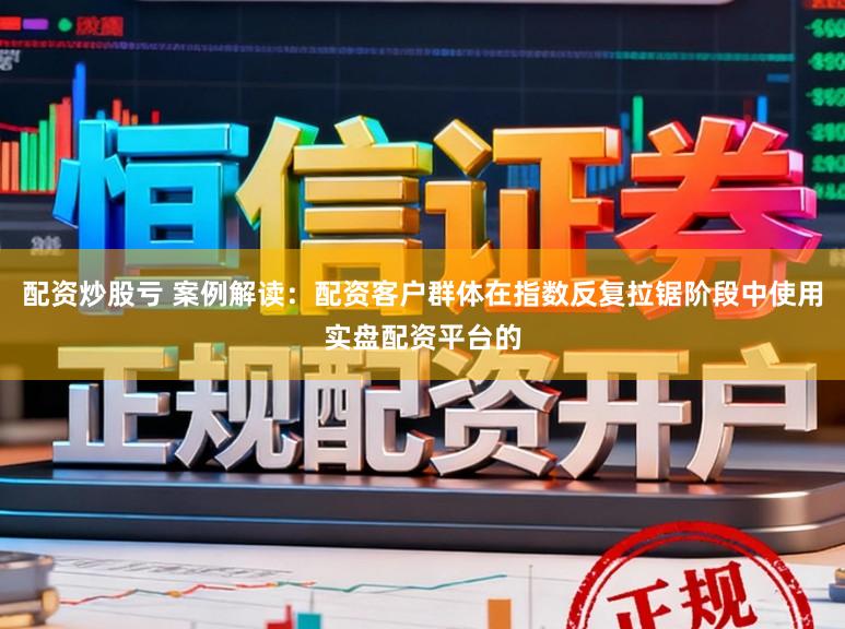 配资炒股亏 案例解读：配资客户群体在指数反复拉锯阶段中使用实盘配资平台的
